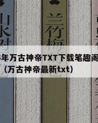 2025年万古神帝TXT下载笔趣阁：2025年（万古神帝最新txt）