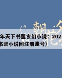 2025年天下书盟玄幻小说：2025年（天下书盟小说网注册账号）