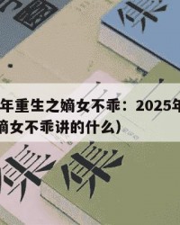 2025年重生之嫡女不乖：2025年（重生之嫡女不乖讲的什么）
