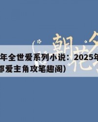 2025年全世爱系列小说：2025年（全世界都爱主角攻笔趣阁）